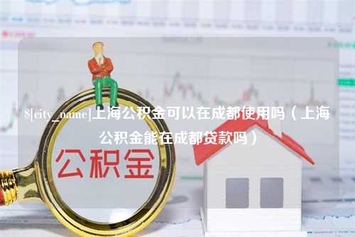 陕西上海公积金可以在成都使用吗（上海公积金能在成都贷款吗）